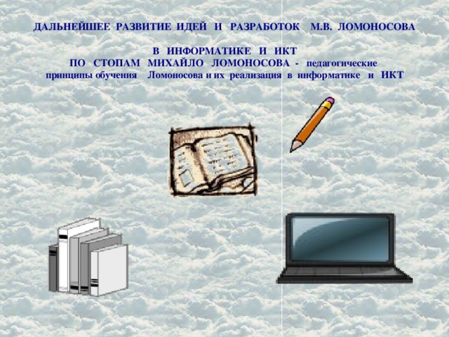 ДАЛЬНЕЙШЕЕ РАЗВИТИЕ ИДЕЙ И РАЗРАБОТОК М.В. ЛОМОНОСОВА  В ИНФОРМАТИКЕ И ИКТ  ПО СТОПАМ МИХАЙЛО ЛОМОНОСОВА - педагогические  принципы обучения Ломоносова и их реализация в информатике и ИКТ   