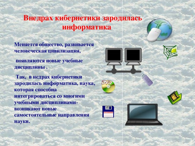 Внедрах кибернетики зародилась информатика Меняется общество, развивается человеческая цивилизация,  появляются новые учебные дисциплины .  Так, в недрах кибернетики зародилась информатика, наука, которая способна интегрироваться со многими учебными дисциплинами-возникают новые самостоятельные направления науки. 