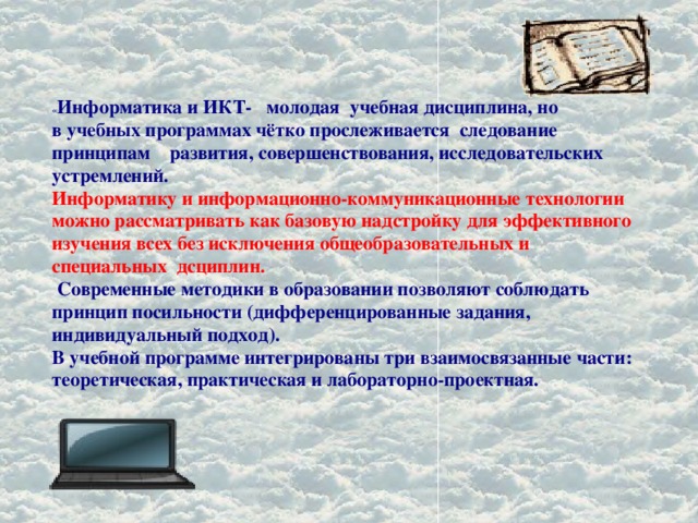 « Информатика и ИКТ- молодая учебная дисциплина, но  в учебных программах чётко прослеживается следование принципам развития, совершенствования, исследовательских устремлений.  Информатику и информационно-коммуникационные технологии можно рассматривать как базовую надстройку для эффективного изучения всех без исключения общеобразовательных и специальных дсциплин.  Современные методики в образовании позволяют соблюдать принцип посильности (дифференцированные задания, индивидуальный подход).  В учебной программе интегрированы три взаимосвязанные части: теоретическая, практическая и лабораторно-проектная. 