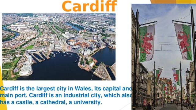  Cardiff      Cardiff is the largest city in Wales, its capital and main port. Cardiff is an industrial city, which also  has a castle, a cathedral, a university.    