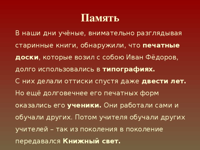 Память В наши дни учёные, внимательно разглядывая старинные книги, обнаружили, что печатные доски , которые возил с собою Иван Фёдоров, долго использовались в типографиях. С них делали оттиски спустя даже двести лет.  Но ещё долговечнее его печатных форм оказались его ученики. Они работали сами и обучали других. Потом учителя обучали других учителей – так из поколения в поколение передавался Книжный свет. 