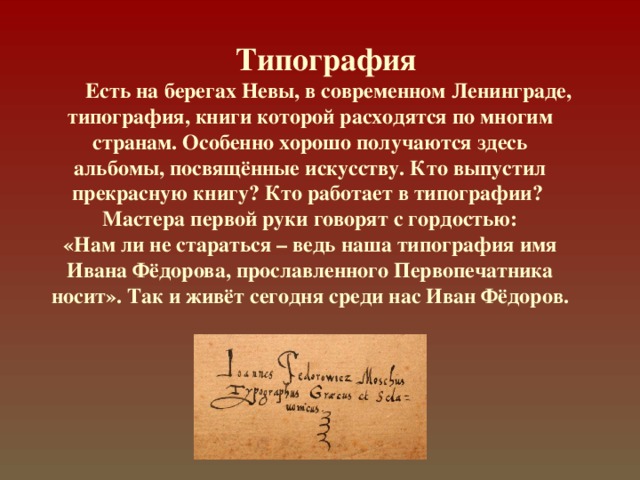  Типография  Есть на берегах Невы, в современном Ленинграде, типография, книги которой расходятся по многим странам. Особенно хорошо получаются здесь  альбомы, посвящённые искусству. Кто выпустил прекрасную книгу? Кто работает в типографии?  Мастера первой руки говорят с гордостью:  «Нам ли не стараться – ведь наша типография имя Ивана Фёдорова, прославленного Первопечатника носит». Так и живёт сегодня среди нас Иван Фёдоров. 