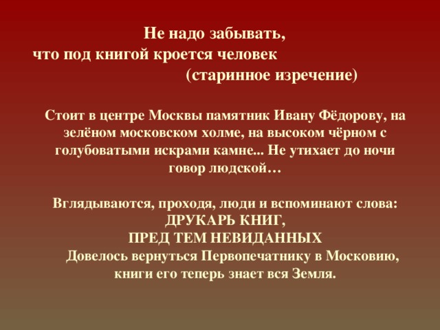 Не надо забывать,  что под книгой кроется человек (старинное изречение) Стоит в центре Москвы памятник Ивану Фёдорову, на зелёном московском холме, на высоком чёрном с голубоватыми искрами камне... Не утихает до ночи говор людской…  Вглядываются, проходя, люди и вспоминают слова:  ДРУКАРЬ КНИГ,  ПРЕД ТЕМ НЕВИДАННЫХ   Довелось вернуться Первопечатнику в Московию, книги его теперь знает вся Земля. 