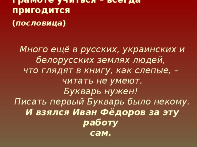 Грамоте учиться – всегда пригодится  ( пословица )  Много ещё в русских, украинских и белорусских землях людей,  что глядят в книгу, как слепые, –  читать не умеют.  Букварь нужен!  Писать первый Букварь было некому.  И взялся Иван Фёдоров за эту работу  сам.  