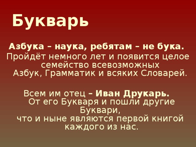 Букварь   Азбука – наука, ребятам – не бука.  Пройдёт немного лет и появится целое семейство всевозможных  Азбук, Грамматик и всяких Словарей. Всем им отец –  Иван Друкарь.  От его Букваря и пошли другие Буквари,  что и ныне являются первой книгой  каждого из нас.    