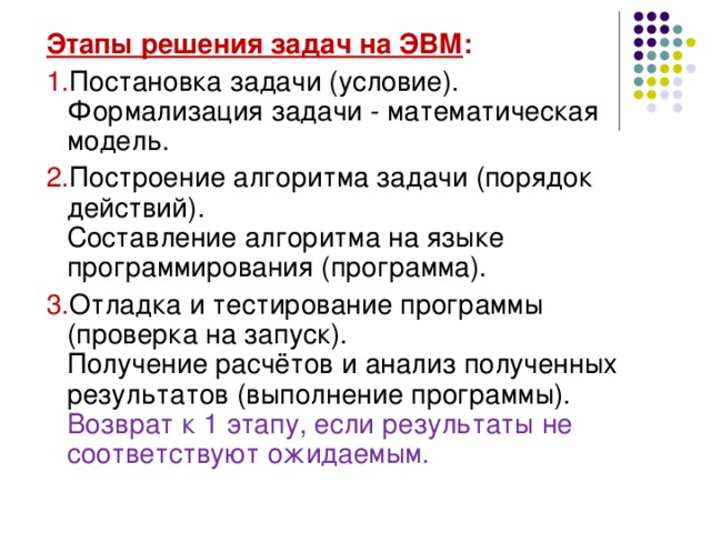 Этапы решения задач на ЭВМ : Постановка задачи (условие).  Формализация задачи - математическая модель. Построение алгоритма задачи (порядок действий).  Составление алгоритма на языке программирования (программа). Отладка и тестирование программы (проверка на запуск).  Получение расчётов и анализ полученных результатов (выполнение программы).  Возврат к 1 этапу, если результаты не соответствуют ожидаемым. 