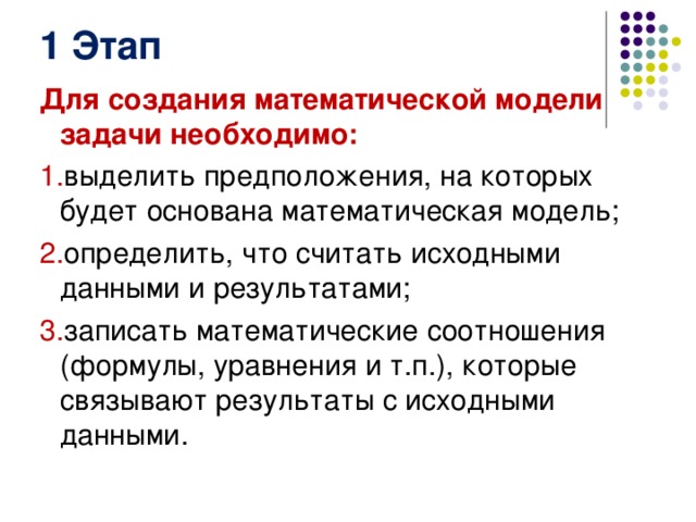 1 Этап Для создания математической модели задачи необходимо: выделить предположения, на которых будет основана математическая модель; определить, что считать исходными данными и результатами; записать математические соотношения (формулы, уравнения и т.п.), которые связывают результаты с исходными данными. 