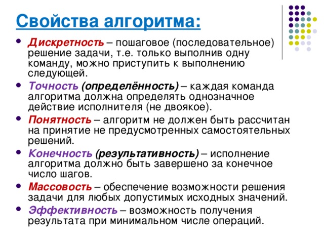 Свойства алгоритма:  Дискретность – пошаговое (последовательное) решение задачи, т.е. только выполнив одну команду, можно приступить к выполнению следующей. Точность (определённость) – каждая команда алгоритма должна определять однозначное действие исполнителя (не двоякое). Понятность – алгоритм не должен быть рассчитан на принятие не предусмотренных самостоятельных решений. Конечность (результативность) – исполнение алгоритма должно быть завершено за конечное число шагов. Массовость – обеспечение возможности решения задачи для любых допустимых исходных значений. Эффективность – возможность получения результата при минимальном числе операций. 