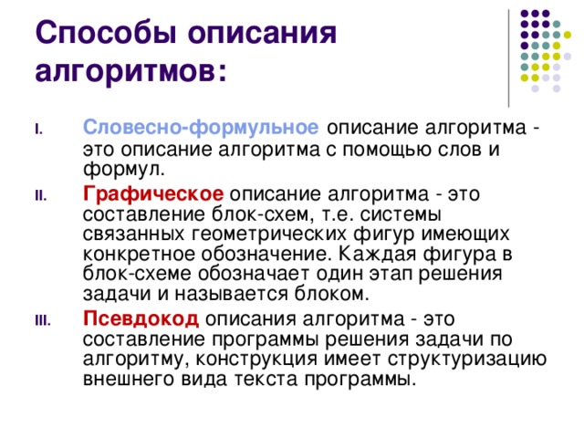 Способ ы описания алгоритмов: Словесно-формульное описание алгоритма - это описание алгоритма с помощью слов и формул. Графическое описание алгоритма - это составление блок-схем, т.е. системы связанных геометрических фигур имеющих конкретное обозначение. Каждая фигура в блок-схеме обозначает один этап решения задачи и называется блоком. Псевдокод описания алгоритма - это составление программы решения задачи по алгоритму, конструкция имеет структуризацию внешнего вида текста программы. 