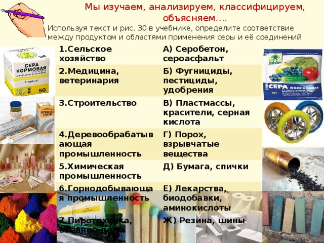 Мы изучаем, анализируем, классифицируем, объясняем…. Используя текст и рис. 30 в учебнике, определите соответствие между продуктом и областями применения серы и её соединений 1.Сельское хозяйство 2.Медицина, ветеринария А) Серобетон, сероасфальт Б) Фугнициды, пестициды, удобрения 3.Строительство 4.Деревообрабатывающая промышленность В) Пластмассы, красители, серная кислота 5.Химическая промышленность Г) Порох, взрывчатые вещества 6.Горнодобывающая промышленность Д) Бумага, спички 7.Пиротехника, военное дело Е) Лекарства, биодобавки, аминокислоты Ж) Резина, шины 