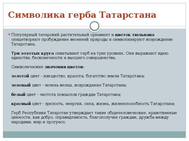 Символика герба Татарстана Популярный татарский растительный орнамент и цветок тюльпана олицетворяют пробуждение весенней природы и символизируют возрождение Татарстана.   Три золотых круга охватывают герб на трех уровнях. Они выражают идею единства, бесконечности и высшего совершенства.   Символические значения цветов :   золотой цвет - изящество, красота, богатство земли Татарстана;   зеленый цвет - зелень весны, возрождение Татарстана;   белый цвет - чистота помыслов граждан Татарстана;   красный цвет - зрелость, энергия, сила, жизнь, жизнеспособность Татарстана;   Герб Республики Татарстан утверждает такие общечеловеческие, нравственные ценности, как добро, справедливость, благополучие граждан, дружба между народами, мир и прогресс. 