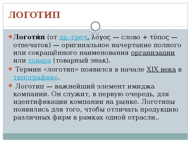 ЛОГОТИП Логоти́п (от др.-греч . λόγος — слово + τύπος — отпечаток) — оригинальное начертание полного или сокращённого наименования организации или товара (товарный знак).  Термин «логотип» появился в начале XIX века в типографике .  Логотип — важнейший элемент имиджа компании. Он служит, в первую очередь, для идентификации компании на рынке. Логотипы появились для того, чтобы отличать продукцию различных фирм в рамках одной отрасли.. 