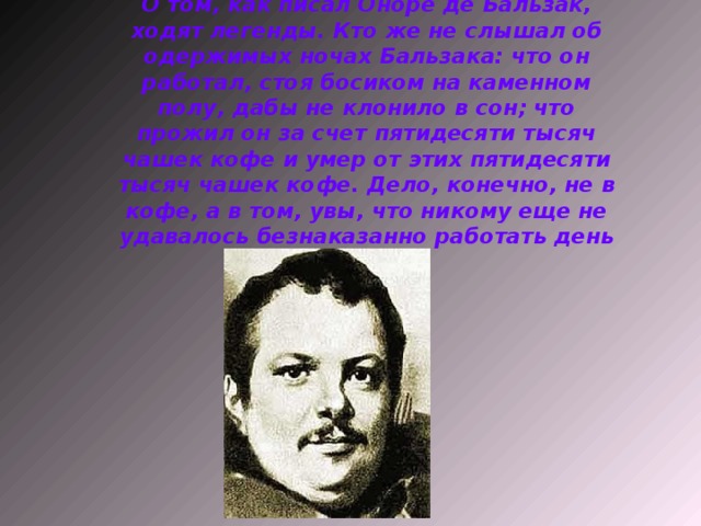 О том, как писал Оноре де Бальзак, ходят легенды. Кто же не слышал об одержимых ночах Бальзака: что он работал, стоя босиком на каменном полу, дабы не клонило в сон; что прожил он за счет пятидесяти тысяч чашек кофе и умер от этих пятидесяти тысяч чашек кофе. Дело, конечно, не в кофе, а в том, увы, что никому еще не удавалось безнаказанно работать день и ночь.   