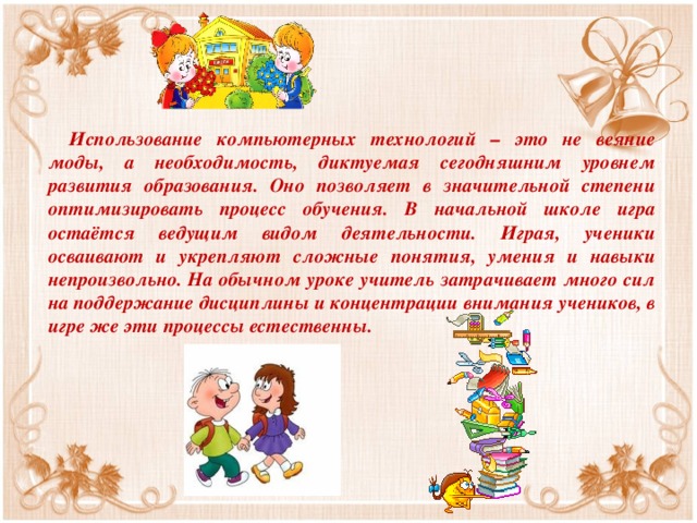 Использование компьютерных технологий – это не веяние моды, а необходимость, диктуемая сегодняшним уровнем развития образования. Оно позволяет в значительной степени оптимизировать процесс обучения. В начальной школе игра остаётся ведущим видом деятельности. Играя, ученики осваивают и укрепляют сложные понятия, умения и навыки непроизвольно. На обычном уроке учитель затрачивает много сил на поддержание дисциплины и концентрации внимания учеников, в игре же эти процессы естественны.