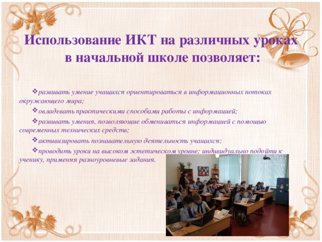 Использование ИКТ на различных уроках  в начальной школе позволяет:   развивать умение учащихся ориентироваться в информационных потоках окружающего мира; овладевать практическими способами работы с информацией; развивать умения, позволяющие обмениваться информацией с помощью современных технических средств; активизировать познавательную деятельность учащихся; проводить уроки на высоком эстетическом уровне; индивидуально подойти к ученику, применяя разноуровневые задания.