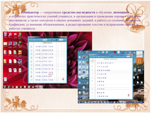 Компьютер  — оперативное средство наглядности в обучении, помощник в отработке практических умений учащихся, в организации и проведении опроса и контроля школьников, а также контроля и оценки домашних заданий, в работе со схемами, таблицами, графиками, условными обозначениями, в редактировании текстов и исправлении ошибок в  работах учащихся.