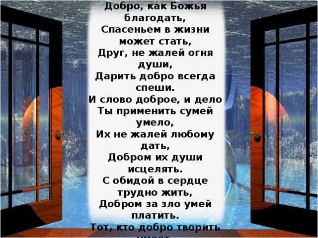 Добро творить спеши, мой друг,  И для друзей и для подруг,  Порою им бывает худо,  Добро твое им будет чудом.  Добро, как Божья благодать,  Спасеньем в жизни может стать,  Друг, не жалей огня души,  Дарить добро всегда спеши.  И слово доброе, и дело  Ты применить сумей умело,  Их не жалей любому дать,  Добром их души исцелять.  С обидой в сердце трудно жить,  Добром за зло умей платить.  Тот, кто добро творить умеет,  Зла сотворить уже не смеет,  Дари, дружок, добро дари,  За все добром благодари. Изображение с сайта http://best-zastawki.narod.ru/  