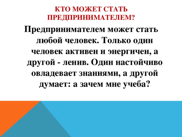 Кто может стать предпринимателем? Предпринимателем может стать любой человек. Только один человек активен и энергичен, а другой - ленив. Один настойчиво овладевает знаниями, а другой думает: а зачем мне учеба?  