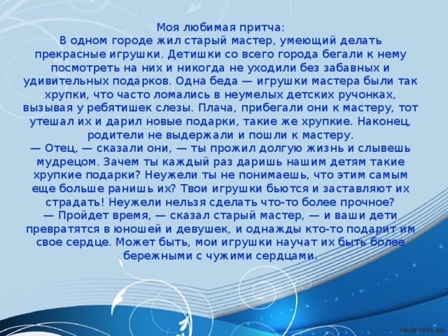 Моя любимая притча: В одном городе жил старый мастер, умеющий делать прекрасные игрушки. Детишки со всего города бегали к нему посмотреть на них и никогда не уходили без забавных и удивительных подарков. Одна беда — игрушки мастера были так хрупки, что часто ломались в неумелых детских ручонках, вызывая у ребятишек слезы. Плача, прибегали они к мастеру, тот утешал их и дарил новые подарки, такие же хрупкие. Наконец, родители не выдержали и пошли к мастеру. — Отец, — сказали они, — ты прожил долгую жизнь и слывешь мудрецом. Зачем ты каждый раз даришь нашим детям такие хрупкие подарки? Неужели ты не понимаешь, что этим самым еще больше ранишь их? Твои игрушки бьются и заставляют их страдать! Неужели нельзя сделать что-то более прочное? — Пройдет время, — сказал старый мастер, — и ваши дети превратятся в юношей и девушек, и однажды кто-то подарит им свое сердце. Может быть, мои игрушки научат их быть более бережными с чужими сердцами. 