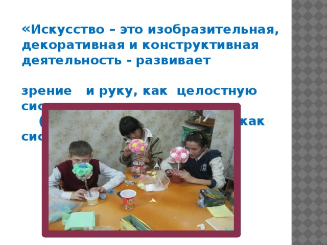     « Искусство – это изобразительная,  декоративная и конструктивная деятельность - развивает                         зрение   и руку, как целостную систему                                  (глаз- мозг- рука), то есть, как    систему мышления».                                                                        Б.М.Неменский