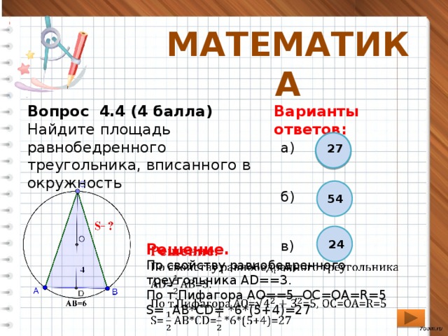 МАТЕМАТИКА Вопрос 4.4 (4 балла) Варианты ответов: Найдите площадь равнобедренного треугольника, вписанного в окружность а) б) в) 27 54 24   Решение. По свойству равнобедренного треугольника АD==3. По т.Пифагора AO==5, ОС=ОА=R=5 S= АВ*СD= *6*(5+4)=27 