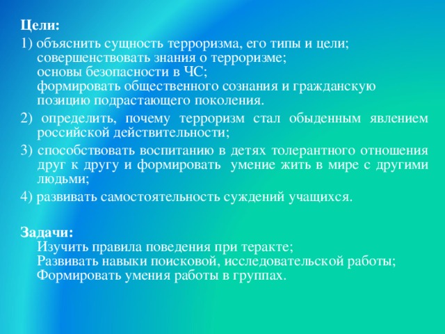 Цели: 1) объяснить сущность терроризма, его типы и цели;  совершенствовать знания о терроризме;  основы безопасности в ЧС;  формировать общественного сознания и гражданскую позицию подрастающего поколения. 2) определить, почему терроризм стал обыденным явлением российской действительности; 3) способствовать воспитанию в детях толерантного отношения друг к другу и формировать умение жить в мире с другими людьми; 4) развивать самостоятельность суждений учащихся. Задачи:  Изучить правила поведения при теракте;  Развивать навыки поисковой, исследовательской работы;  Формировать умения работы в группах.    