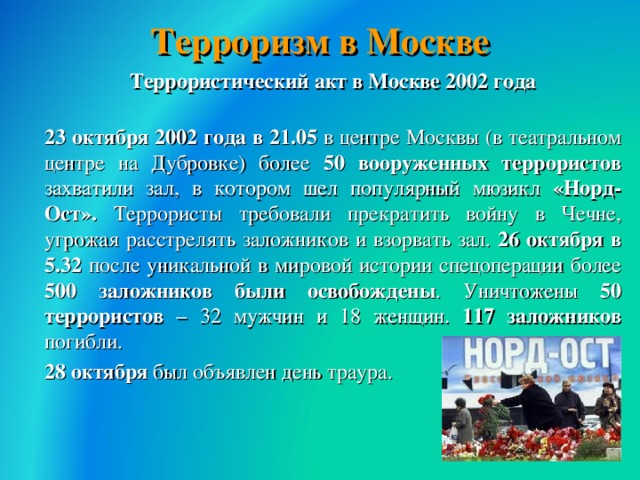 Терроризм в Москве  Террористический акт в Москве 2002 года  23 октября 2002 года в 21.05 в центре Москвы (в театральном центре на Дубровке) более 50 вооруженных террористов захватили зал, в котором шел популярный мюзикл «Норд-Ост». Террористы требовали прекратить войну в Чечне, угрожая расстрелять заложников и взорвать зал. 26 октября в 5.32 после уникальной в мировой истории спецоперации более 500 заложников были освобождены . Уничтожены 50 террористов – 32 мужчин и 18 женщин. 117 заложников погибли.  28 октября был объявлен день траура.  