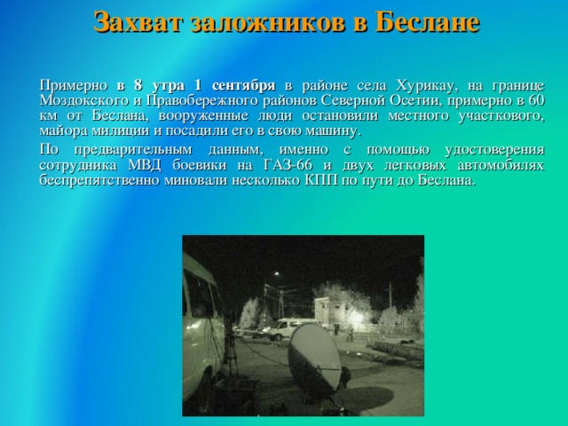 Захват заложников в Беслане    Примерно в 8 утра 1 сентября в районе села Хурикау, на границе Моздокского и Правобережного районов Северной Осетии, примерно в 60 км от Беслана, вооруженные люди остановили местного участкового, майора милиции и посадили его в свою машину.  По предварительным данным, именно с помощью удостоверения сотрудника МВД боевики на ГАЗ-66 и двух легковых автомобилях беспрепятственно миновали несколько КПП по пути до Беслана.  