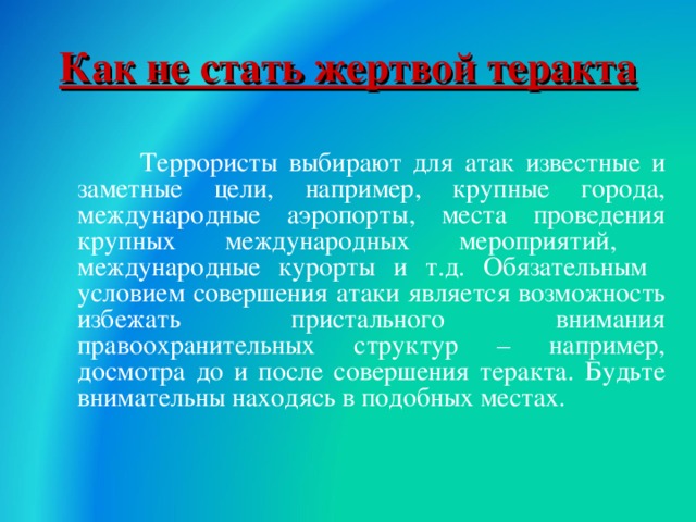 Как не стать жертвой теракта  Террористы выбирают для атак известные и заметные цели, например, крупные города, международные аэропорты, места проведения крупных международных мероприятий, международные курорты и т.д. Обязательным условием совершения атаки является возможность избежать пристального внимания правоохранительных структур – например, досмотра до и после совершения теракта. Будьте внимательны находясь в подобных местах. 18 