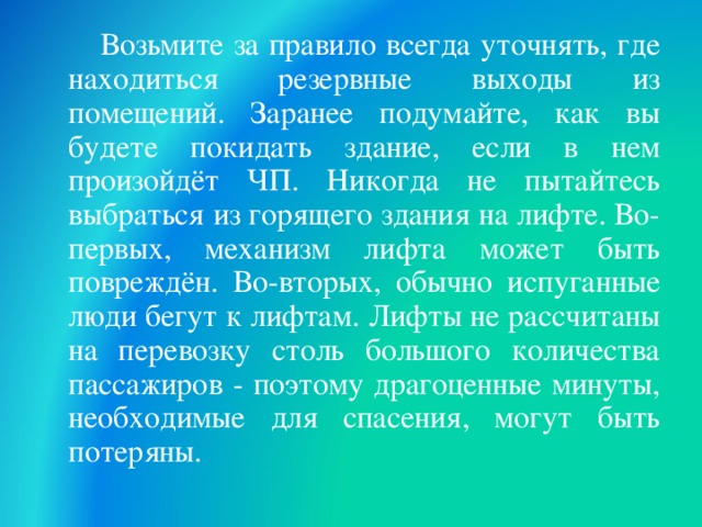  Возьмите за правило всегда уточнять, где находиться резервные выходы из помещений. Заранее подумайте, как вы будете покидать здание, если в нем произойдёт ЧП. Никогда не пытайтесь выбраться из горящего здания на лифте. Во-первых, механизм лифта может быть повреждён. Во-вторых, обычно испуганные люди бегут к лифтам. Лифты не рассчитаны на перевозку столь большого количества пассажиров - поэтому драгоценные минуты, необходимые для спасения, могут быть потеряны.  