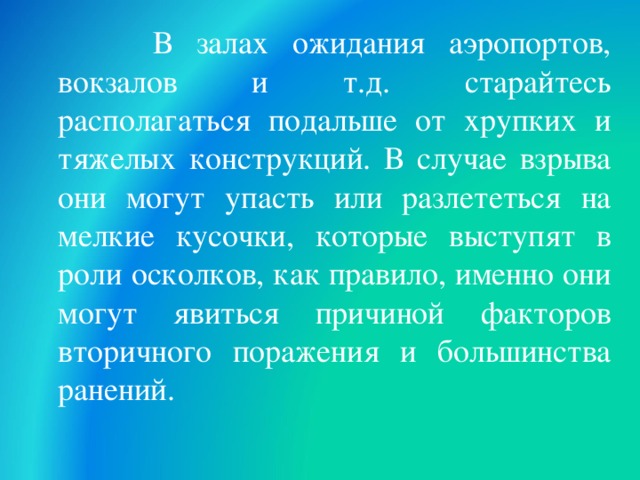  В залах ожидания аэропортов, вокзалов и т.д. старайтесь располагаться подальше от хрупких и тяжелых конструкций. В случае взрыва они могут упасть или разлететься на мелкие кусочки, которые выступят в роли осколков, как правило, именно они могут явиться причиной факторов вторичного поражения и большинства ранений.  