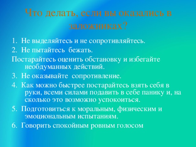 Что делать, если вы оказались в заложниках? 1. Не выделяйтесь и не сопротивляйтесь. 2. Не пытайтесь бежать. Постарайтесь оценить обстановку и избегайте необдуманных действий. 3. Не оказывайте сопротивление. 4. Как можно быстрее постарайтесь взять себя в руки, всеми силами подавить в себе панику и, на сколько это возможно успокоиться. 5. Подготовиться к моральным, физическим и эмоциональным испытаниям. 6. Говорить спокойным ровным голосом  