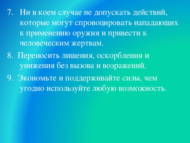 7. Ни в коем случае не допускать действий, которые могут спровоцировать нападающих к применению оружия и привести к человеческим жертвам. 8. Переносить лишения, оскорбления и унижения без вызова и возражений. 9. Экономьте и поддерживайте силы, чем угодно используйте любую возможность.  