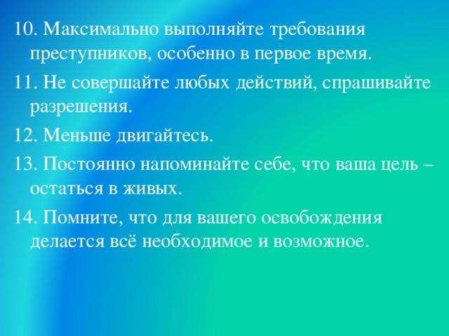 10.  Максимально выполняйте требования преступников, особенно в первое время. 11. Не совершайте любых действий, спрашивайте разрешения. 12. Меньше двигайтесь. 13. Постоянно напоминайте себе, что ваша цель – остаться в живых. 14. Помните, что для вашего освобождения делается всё необходимое и возможное.  