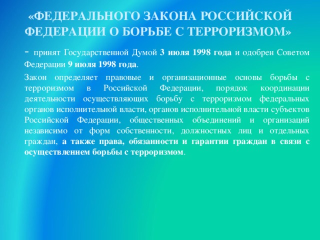 «ФЕДЕРАЛЬНОГО ЗАКОНА РОССИЙСКОЙ ФЕДЕРАЦИИ О БОРЬБЕ С ТЕРРОРИЗМОМ»   - принят Государственной Думой 3 июля 1998 года и одобрен Советом Федерации 9 июля 1998 года .       Закон определяет правовые и организационные основы борьбы с терроризмом в Российской Федерации, порядок координации деятельности осуществляющих борьбу с терроризмом федеральных органов исполнительной власти, органов исполнительной власти субъектов Российской Федерации, общественных объединений и организаций независимо от форм собственности, должностных лиц и отдельных граждан, а также права, обязанности и гарантии граждан в связи с осуществлением борьбы с терроризмом . 30 