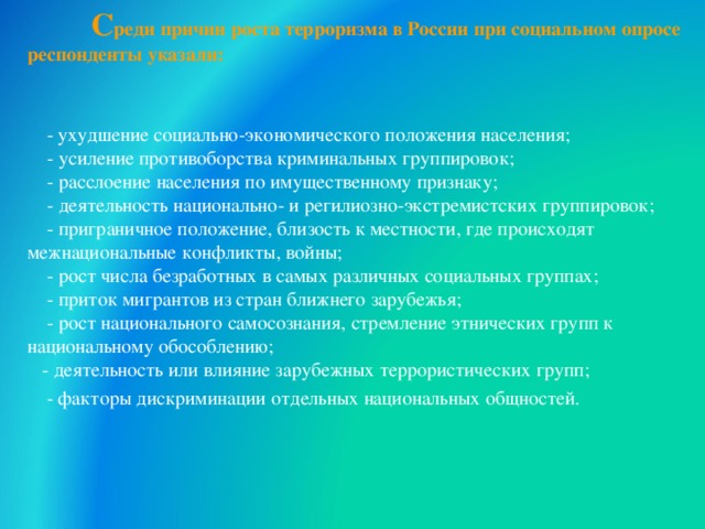  С реди причин роста терроризма в России при социальном опросе респонденты указали:     - ухудшение социально-экономического положения населения;       - усиление противоборства криминальных группировок;      - расслоение населения по имущественному признаку;      - деятельность национально- и регилиозно-экстремистских группировок;     - приграничное положение, близость к местности, где происходят межнациональные конфликты, войны;     - рост числа безработных в самых различных социальных группах;       - приток мигрантов из стран ближнего зарубежья;        - рост национального самосознания, стремление этнических групп к национальному обособлению;  - деятельность или влияние зарубежных террористических групп;   - факторы дискриминации отдельных национальных общностей. 30 