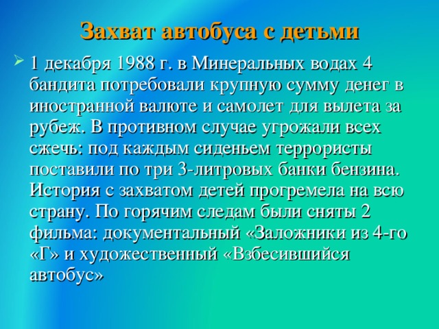 Захват автобуса с детьми 1 декабря 1988 г. в Минеральных водах 4 бандита потребовали крупную сумму денег в иностранной валюте и самолет для вылета за рубеж. В противном случае угрожали всех сжечь: под каждым сиденьем террористы поставили по три 3-литровых банки бензина. История с захватом детей прогремела на всю страну. По горячим следам были сняты 2 фильма: документальный «Заложники из 4-го «Г» и художественный «Взбесившийся автобус»  