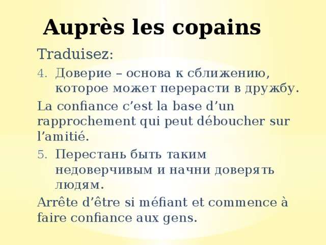 Auprès les copains Traduisez: Доверие – основа к сближению, которое может перерасти в дружбу. La confiance c’est la base d’un rapprochement qui peut déboucher sur l’amitié. Перестань быть таким недоверчивым и начни доверять людям. Arrête d’être si méfiant et commence à faire confiance aux gens. 