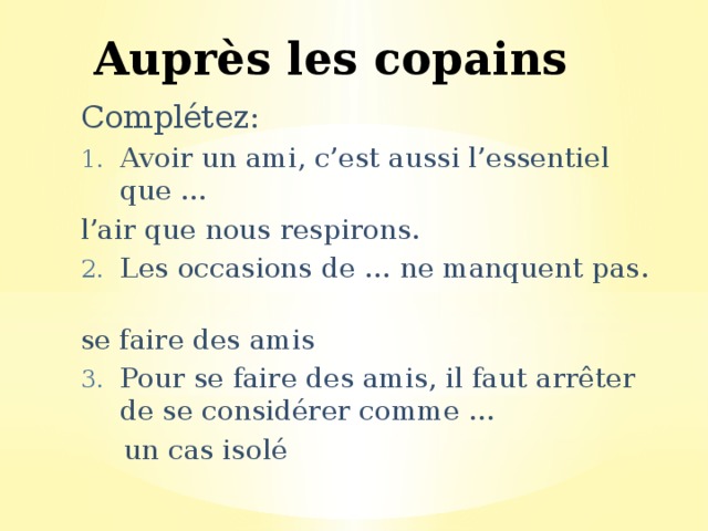 Auprès les copains Complétez: Avoir un ami, c’est aussi l’essentiel que … l’air que nous respirons. Les occasions de … ne manquent pas. se faire des amis Pour se faire des amis, il faut arrêter de se considérer comme …  un cas isolé 