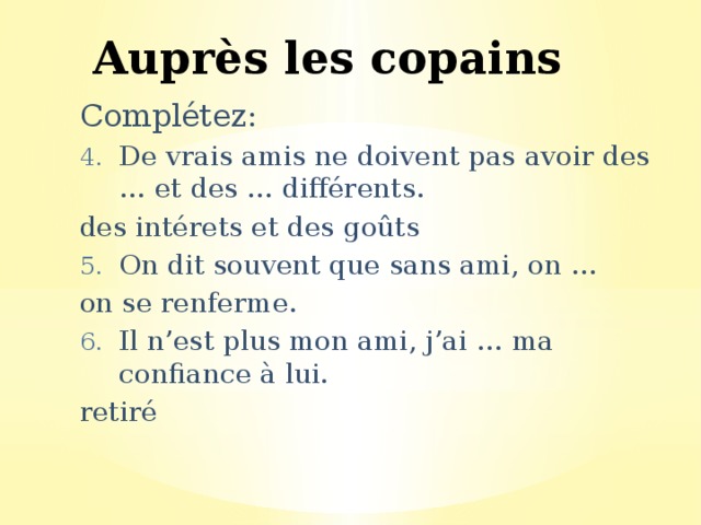Auprès les copains Complétez: De vrais amis ne doivent pas avoir des … et des … différents. des intérets et des goûts On dit souvent que sans ami, on … on se renferme. Il n’est plus mon ami, j’ai … ma confiance à lui. retiré 