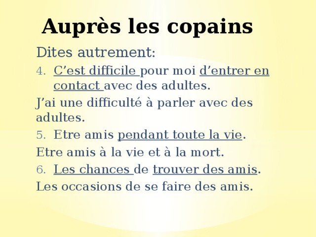 Auprès les copains Dites autrement: C’est difficile pour moi d’entrer en contact avec des adultes. J’ai une difficulté à parler avec des adultes. Etre amis pendant toute la vie . Etre amis à la vie et à la mort. Les chances de trouver des amis . Les occasions de se faire des amis. 