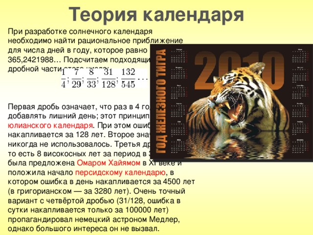 Теория календаря При разработке солнечного календаря необходимо найти рациональное приближение для числа дней в году, которое равно 365,2421988… Подсчитаем подходящие дроби для дробной части этого числа: Первая дробь означает, что раз в 4 года надо добавлять лишний день; этот принцип лёг в основу юлианского календаря . При этом ошибка в 1 день накапливается за 128 лет. Второе значение (7/29) никогда не использовалось. Третья дробь (8/33), то есть 8 високосных лет за период в 33 года, была предложена Омаром Хайямом в XI веке и положила начало персидскому календарю , в котором ошибка в день накапливается за 4500 лет (в григорианском — за 3280 лет). Очень точный вариант с четвёртой дробью (31/128, ошибка в сутки накапливается только за 100000 лет) пропагандировал немецкий астроном Медлер, однако большого интереса он не вызвал.
