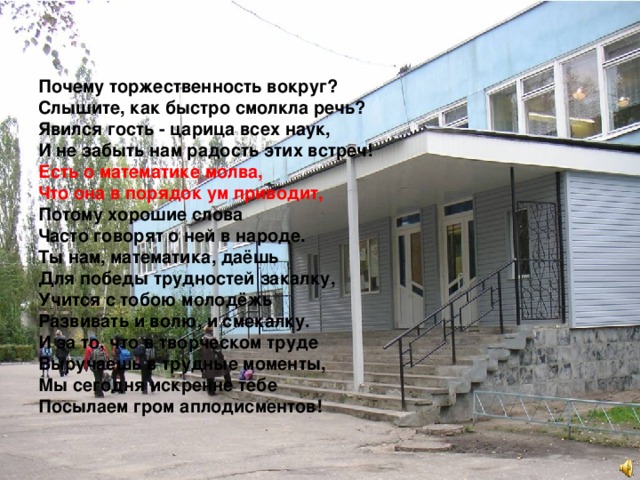 Почему торжественность вокруг? Слышите, как быстро смолкла речь? Явился гость - царица всех наук, И не забыть нам радость этих встреч! Есть о математике молва, Что она в порядок ум приводит, Потому хорошие слова Часто говорят о ней в народе. Ты нам, математика, даёшь Для победы трудностей закалку, Учится с тобою молодёжь Развивать и волю, и смекалку. И за то, что в творческом труде Выручаешь в трудные моменты, Мы сегодня искренне тебе Посылаем гром аплодисментов! 
