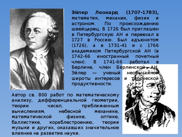 Эйлер Леонард (1707-1783), математик, механик, физик и астроном. По происхождению швейцарец. В 1726 был приглашен в Петербургскую АН и переехал в 1727 в Россию. Был адъюнктом (1726), а в 1731-41 и с 1766 академиком Петербургской АН (в 1742-66 иностранный почетный член). В 1741-66 работал в Берлине, член Берлинской АН. Эйлер — ученый необычайной широты интересов и творческой продуктивности. Автор св. 800 работ по математическому анализу, дифференциальной геометрии, теории чисел, приближенным вычислениям, небесной механике, математической физике, оптике, баллистике, кораблестроению, теории музыки и других, оказавших значительное влияние на развитие науки. 