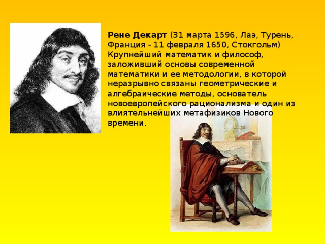 Рене Декарт (31 марта 1596, Лаэ, Турень, Франция - 11 февраля 1650, Стокгольм) Крупнейший математик и философ, заложивший основы современной математики и ее методологии, в которой неразрывно связаны геометрические и алгебраические методы, основатель новоевропейского рационализма и один из влиятельнейших метафизиков Нового времени. 