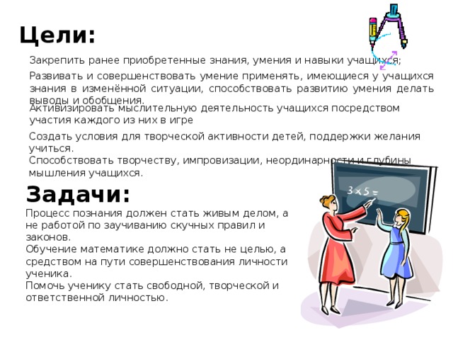 Цели: Закрепить ранее приобретенные знания, умения и навыки учащихся; Развивать и совершенствовать умение применять, имеющиеся у учащихся знания в изменённой ситуации, способствовать развитию умения делать выводы и обобщения. Активизировать мыслительную деятельность учащихся посредством участия каждого из них в игре Создать условия для творческой активности детей, поддержки желания учиться. Способствовать творчеству, импровизации, неординарности и глубины мышления учащихся. Задачи: Процесс познания должен стать живым делом, а не работой по заучиванию скучных правил и законов. Обучение математике должно стать не целью, а средством на пути совершенствования личности ученика. Помочь ученику стать свободной, творческой и ответственной личностью. 