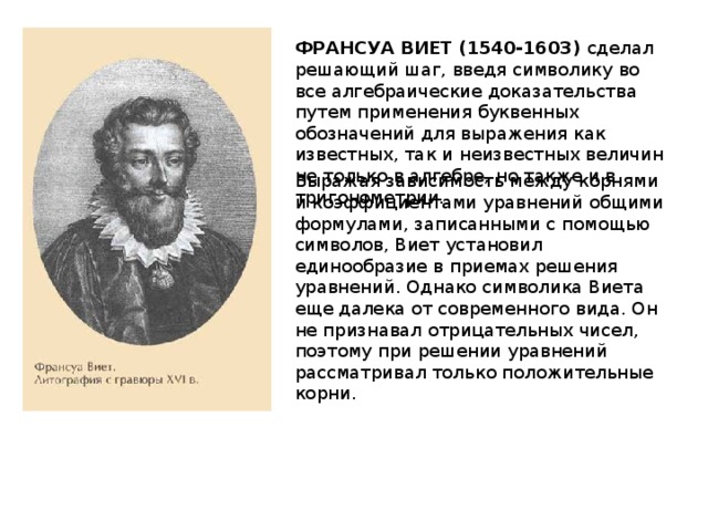 ФРАНСУА ВИЕТ (1540-1603) сделал решающий шаг, введя символику во все алгебраические доказательства путем применения буквенных обозначений для выражения как известных, так и неизвестных величин не только в алгебре, но также и в тригонометрии. Выражая зависимость между корнями и коэффициентами уравнений общими формулами, записанными с помощью символов, Виет установил единообразие в приемах решения уравнений. Однако символика Виета еще далека от современного вида. Он не признавал отрицательных чисел, поэтому при решении уравнений рассматривал только положительные корни. 