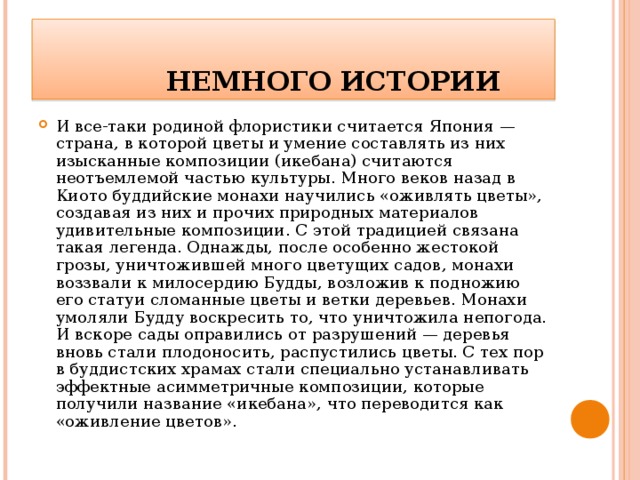   НЕМНОГО ИСТОРИИ И все-таки родиной флористики считается Япония — страна, в которой цветы и умение составлять из них изысканные композиции (икебана) считаются неотъемлемой частью культуры. Много веков назад в Киото буддийские монахи научились «оживлять цветы», создавая из них и прочих природных материалов удивительные композиции. С этой традицией связана такая легенда. Однажды, после особенно жестокой грозы, уничтожившей много цветущих садов, монахи воззвали к милосердию Будды, возложив к подножию его статуи сломанные цветы и ветки деревьев. Монахи умоляли Будду воскресить то, что уничтожила непогода. И вскоре сады оправились от разрушений — деревья вновь стали плодоносить, распустились цветы. С тех пор в буддистских храмах стали специально устанавливать эффектные асимметричные композиции, которые получили название «икебана», что переводится как «оживление цветов». 
