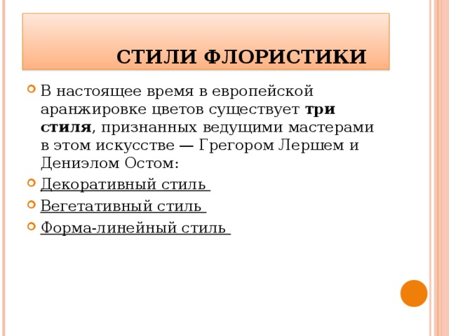    СТИЛИ ФЛОРИСТИКИ В настоящее время в европейской аранжировке цветов существует три стиля , признанных ведущими мастерами в этом искусстве — Грегором Лершем и Дениэлом Остом: Декоративный стиль Вегетативный стиль Форма-линейный стиль  