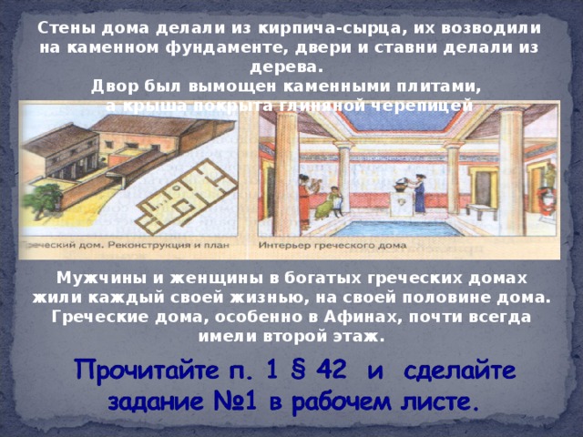 Стены дома делали из кирпича-сырца, их возводили на каменном фундаменте, двери и ставни делали из дерева. Двор был вымощен каменными плитами, а крыша покрыта глиняной черепицей Мужчины и женщины в богатых греческих домах жили каждый своей жизнью, на своей половине дома. Греческие дома, особенно в Афинах, почти всегда имели второй этаж.